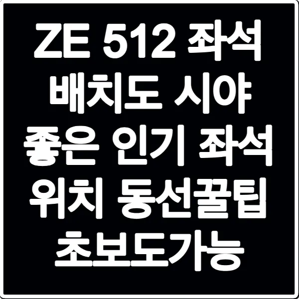 ZE 512 좌석 배치도 시야 좋은 인기 좌석 위치 동선꿀팁 초보도가능